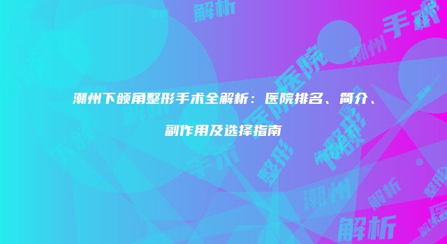 潮州下颌角整形手术全解析：医院排名、简介、副作用及选择指南