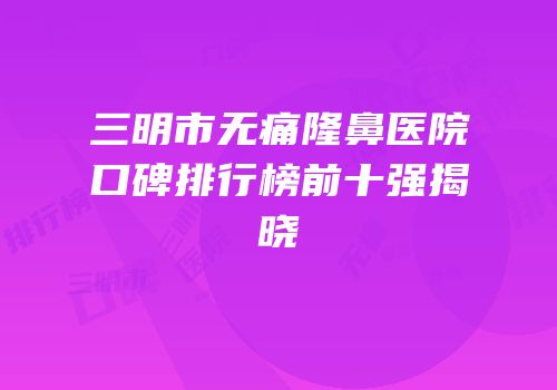 三明市无痛隆鼻医院口碑排行榜前十强揭晓