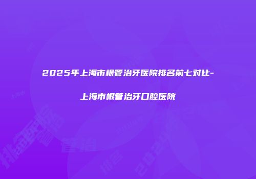 2025年上海市根管治牙医院排名前七对比-上海市根管治牙口腔医院