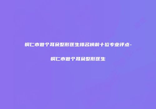 铜仁市做个耳朵整形医生排名榜前十位专业评点-铜仁市做个耳朵整形医生