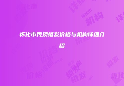 怀化市秃顶植发价格与机构详细介绍