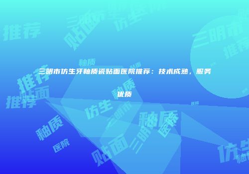 三明市仿生牙釉质瓷贴面医院推荐：技术成熟，服务优质