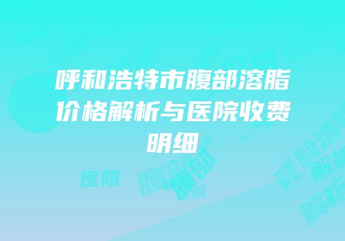 呼和浩特市腹部溶脂价格解析与医院收费明细