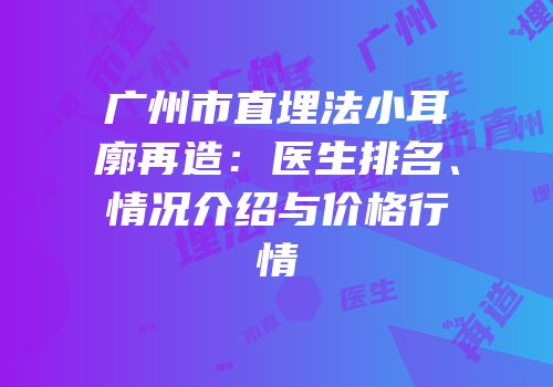 广州市直埋法小耳廓再造：医生排名、情况介绍与价格行情