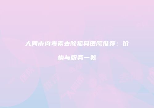 大同市肉毒素去除狐臭医院推荐：价格与服务一览