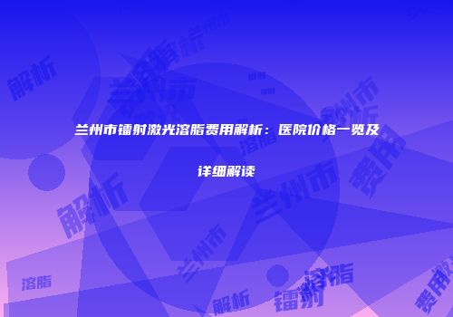 兰州市镭射激光溶脂费用解析：医院价格一览及详细解读