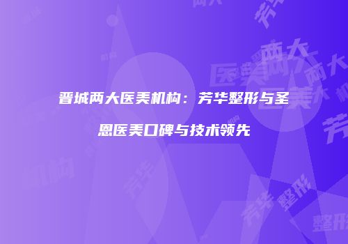 晋城两大医美机构：芳华整形与圣恩医美口碑与技术领先