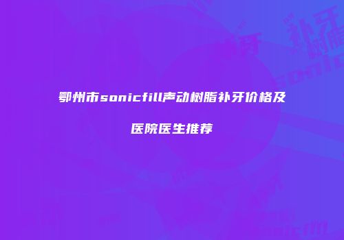 鄂州市sonicfill声动树脂补牙价格及医院医生推荐