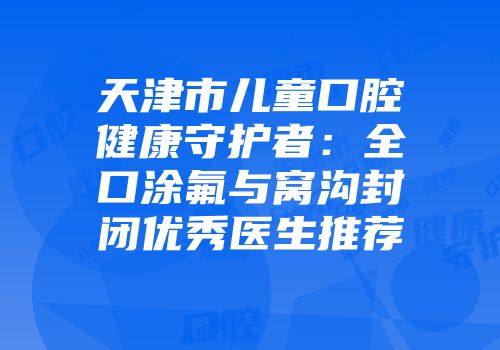 天津市儿童口腔健康守护者：全口涂氟与窝沟封闭优秀医生推荐