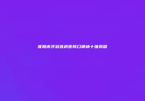 濮阳市牙冠连桥医院口碑榜十强揭晓