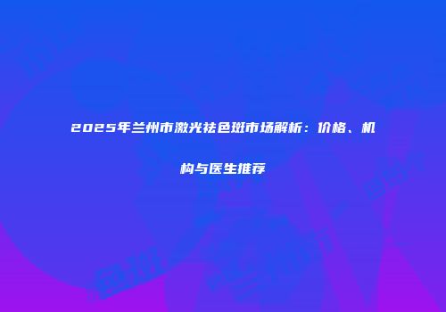 2025年兰州市激光祛色斑市场解析：价格、机构与医生推荐