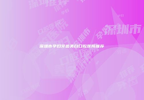 深圳市孕妇牙齿美白口腔医院推荐