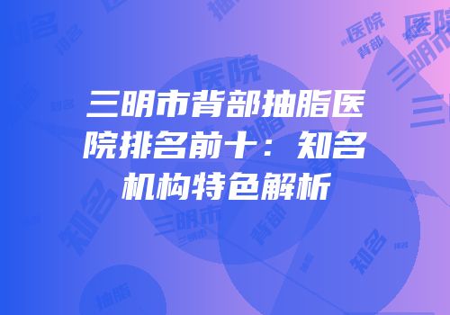 三明市背部抽脂医院排名前十：知名机构特色解析