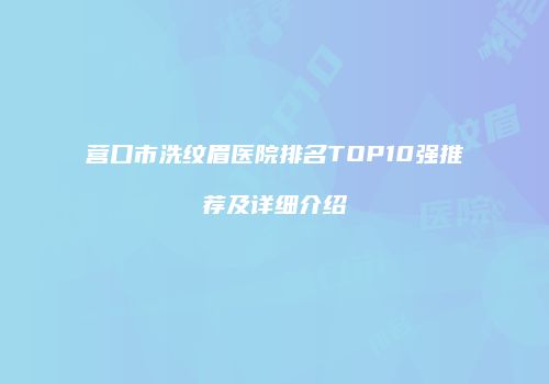 营口市洗纹眉医院排名TOP10强推荐及详细介绍