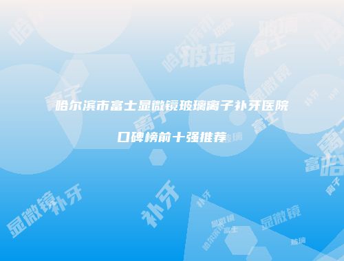 哈尔滨市富士显微镜玻璃离子补牙医院口碑榜前十强推荐