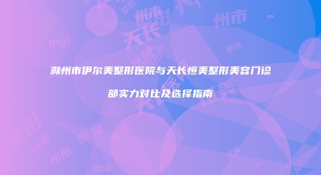 滁州市伊尔美整形医院与天长恒美整形美容门诊部实力对比及选择指南