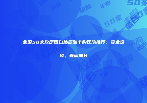全国50家胶原蛋白玻尿酸丰胸医院推荐：安全选择，美丽加分