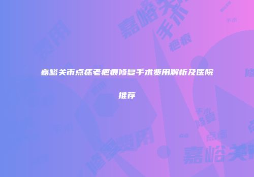 嘉峪关市点痣老疤痕修复手术费用解析及医院推荐
