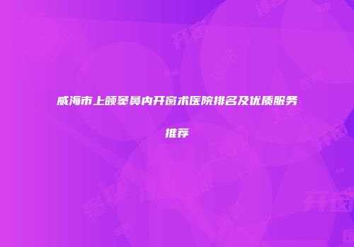 威海市上颌窦鼻内开窗术医院排名及优质服务推荐