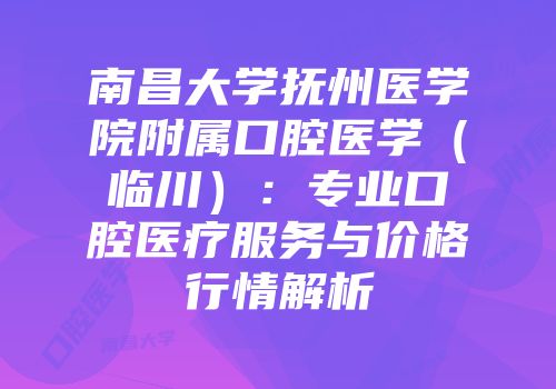 南昌大学抚州医学院附属口腔医学（临川）：专业口腔医疗服务与价格行情解析