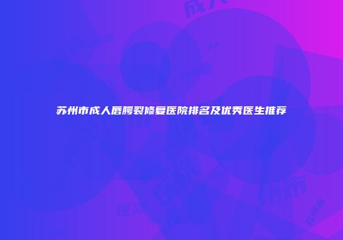 苏州市成人唇腭裂修复医院排名及优秀医生推荐