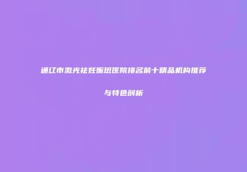 通辽市激光祛妊娠斑医院排名前十精品机构推荐与特色剖析