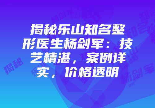 揭秘乐山知名整形医生杨剑军：技艺精湛，案例详实，价格透明