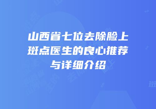 山西省七位去除脸上斑点医生的良心推荐与详细介绍