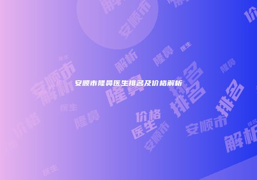 安顺市隆鼻医生排名及价格解析