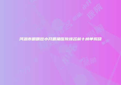 河源市眼睛短小开眼角医院排名前十榜单揭晓