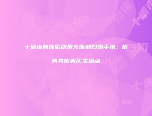 十堰市自体脂肪填充面部凹陷手术：优势与优秀医生盘点