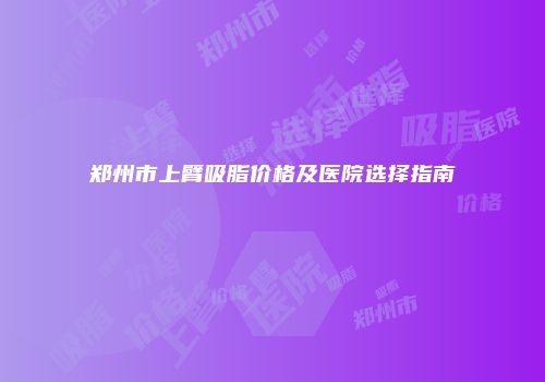 郑州市上臂吸脂价格及医院选择指南