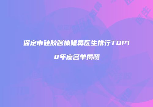 保定市硅胶膨体隆鼻医生排行TOP10年度名单揭晓