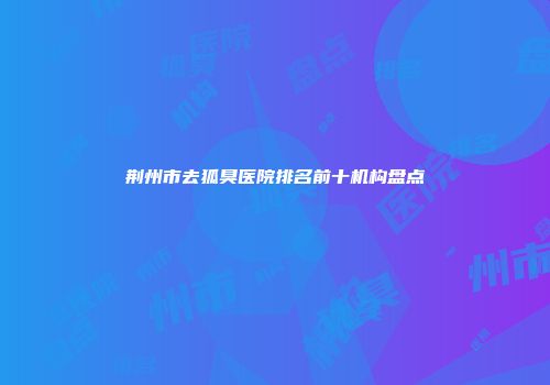 荆州市去狐臭医院排名前十机构盘点