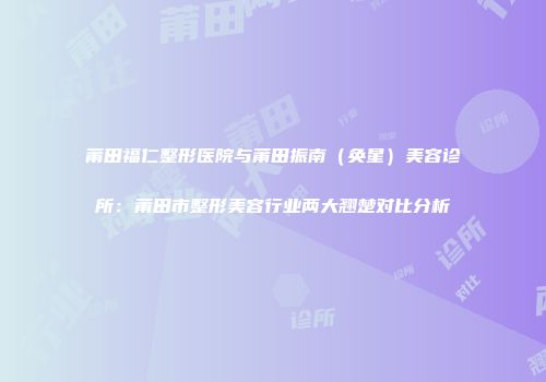 莆田福仁整形医院与莆田振南（奂星）美容诊所：莆田市整形美容行业两大翘楚对比分析