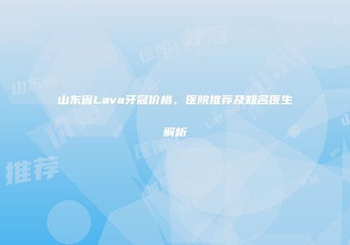 山东省Lava牙冠价格、医院推荐及知名医生解析