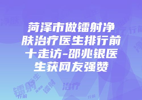 菏泽市做镭射净肤治疗医生排行前十走访-邵兆银医生获网友强赞