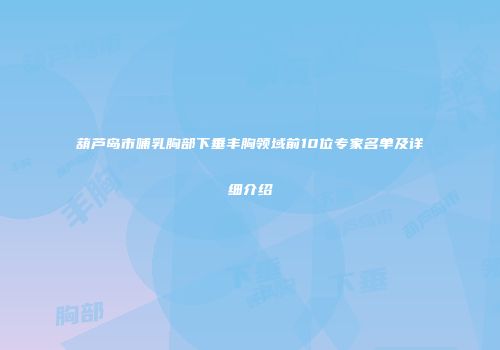 葫芦岛市哺乳胸部下垂丰胸领域前10位专家名单及详细介绍