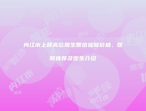 内江市上颌高位阻生智齿拔除价格、医院推荐及医生介绍