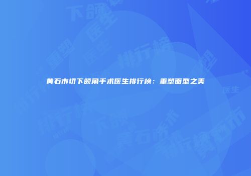 黄石市切下颌角手术医生排行榜：重塑面型之美