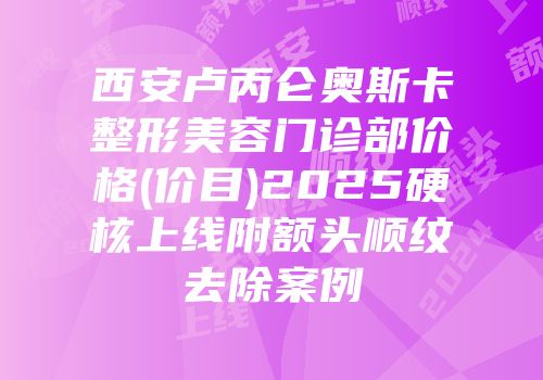 西安卢丙仑奥斯卡整形美容门诊部价格(价目)2025硬核上线附额头顺纹去除案例