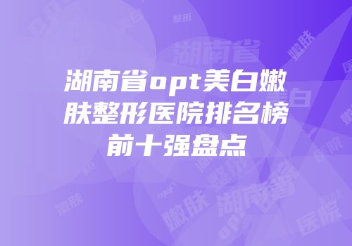 湖南省opt美白嫩肤整形医院排名榜前十强盘点