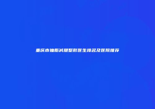 重庆市抽脂减腿整形医生排名及医院推荐