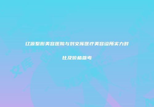 辽源整形美容医院与刘文库医疗美容诊所实力对比及价格参考