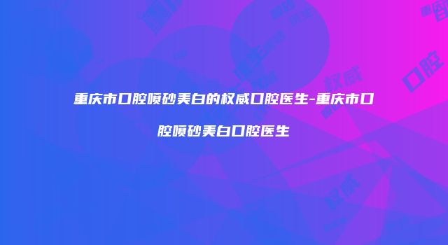 重庆市口腔喷砂美白的权威口腔医生-重庆市口腔喷砂美白口腔医生