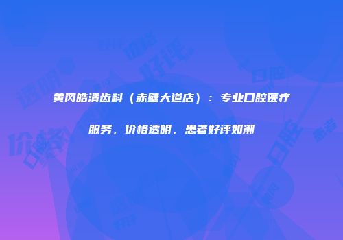 黄冈皓清齿科（赤壁大道店）：专业口腔医疗服务，价格透明，患者好评如潮