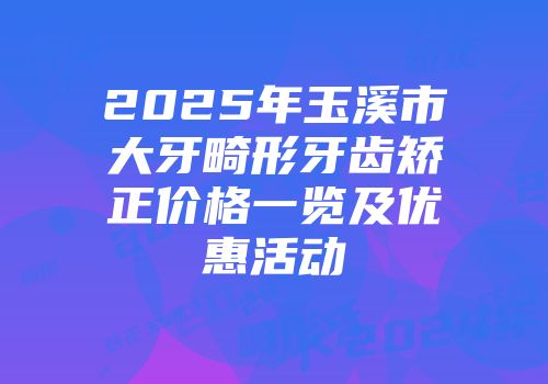 2025年玉溪市大牙畸形牙齿矫正价格一览及优惠活动