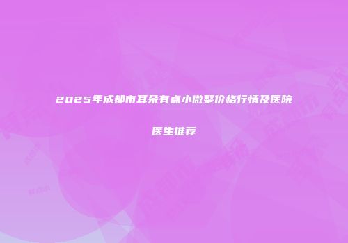 2025年成都市耳朵有点小微整价格行情及医院医生推荐