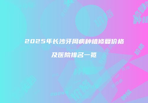 2025年长沙牙周病种植修复价格及医院排名一览