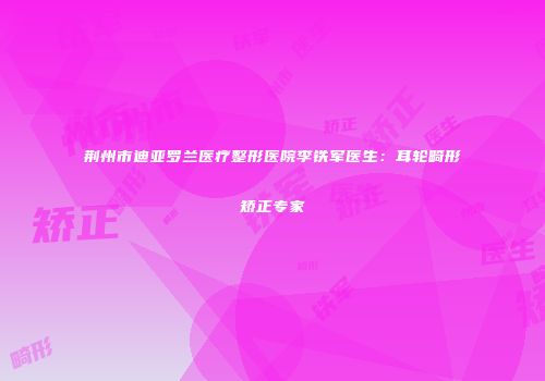 荆州市迪亚罗兰医疗整形医院李铁军医生：耳轮畸形矫正专家